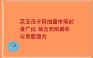 灵芝孢子粉加盟市场前景广阔 蕴含无限商机与发展潜力