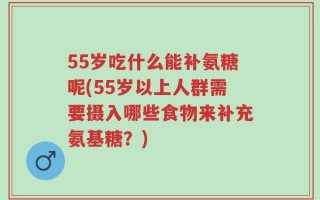 55岁吃什么能补氨糖呢(55岁以上人群需要摄入哪些食物来补充氨基糖？)