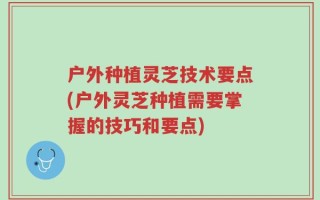 户外种植灵芝技术要点(户外灵芝种植需要掌握的技巧和要点)