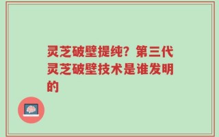 灵芝破壁提纯？第三代灵芝破壁技术是谁发明的