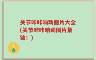 关节咔咔响动图片大全(关节咔咔响动图片集锦！)