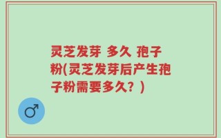 灵芝发芽 多久 孢子粉(灵芝发芽后产生孢子粉需要多久？)