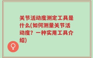关节活动度测定工具是什么(如何测量关节活动度？一种实用工具介绍)