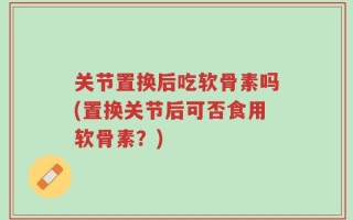 关节置换后吃软骨素吗(置换关节后可否食用软骨素？)