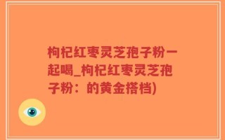 枸杞红枣灵芝孢子粉一起喝_枸杞红枣灵芝孢子粉：的黄金搭档)