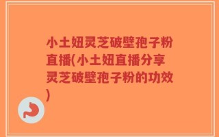 小土妞灵芝破壁孢子粉直播(小土妞直播分享灵芝破壁孢子粉的功效)