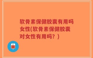 软骨素保健胶囊有用吗女性(软骨素保健胶囊对女性有用吗？)