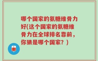 哪个国家的氨糖维骨力好(这个国家的氨糖维骨力在全球排名靠前，你猜是哪个国家？)