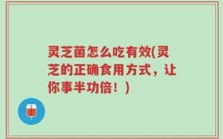 灵芝菌怎么吃有效(灵芝的正确食用方式，让你事半功倍！)