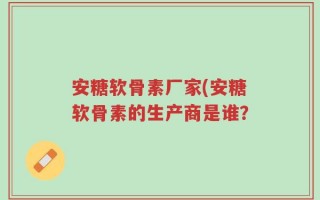 安糖软骨素厂家(安糖软骨素的生产商是谁？