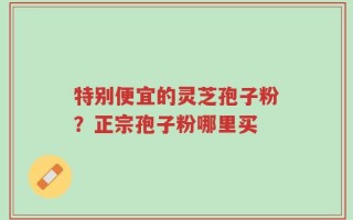 特别便宜的灵芝孢子粉？正宗孢子粉哪里买