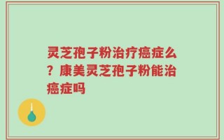 灵芝孢子粉治疗癌症么？康美灵芝孢子粉能治癌症吗
