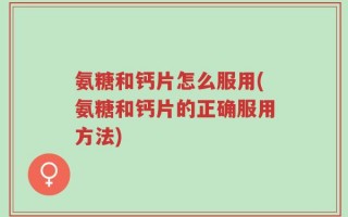 氨糖和钙片怎么服用(氨糖和钙片的正确服用方法)