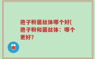 孢子粉菌丝体哪个好(孢子粉和菌丝体：哪个更好？