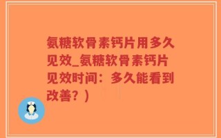 氨糖软骨素钙片用多久见效_氨糖软骨素钙片见效时间：多久能看到改善？)