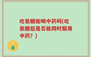 吃氨糖能喝中药吗(吃氨糖后是否能同时服用中药？)