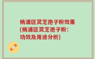 杨浦区灵芝孢子粉效果(杨浦区灵芝孢子粉：功效及用途分析)