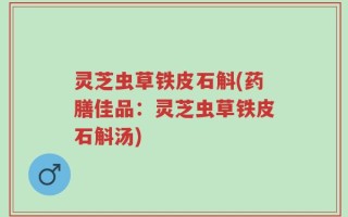 灵芝虫草铁皮石斛(药膳佳品：灵芝虫草铁皮石斛汤)