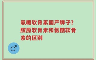 氨糖软骨素国产牌子？胶原软骨素和氨糖软骨素的区别