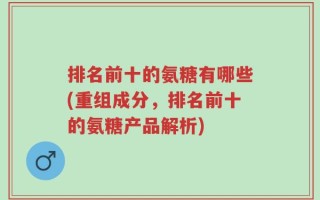 排名前十的氨糖有哪些(重组成分，排名前十的氨糖产品解析)