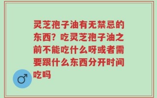 灵芝孢子油有无禁忌的东西？吃灵芝孢子油之前不能吃什么呀或者需要跟什么东西分开时间吃吗