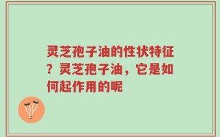 灵芝孢子油的性状特征？灵芝孢子油，它是如何起作用的呢