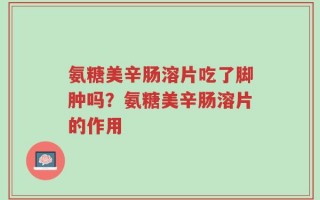 氨糖美辛肠溶片吃了脚肿吗？氨糖美辛肠溶片的作用