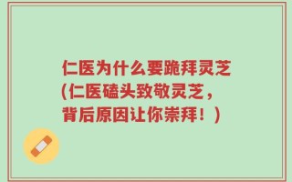 仁医为什么要跪拜灵芝(仁医磕头致敬灵芝，背后原因让你崇拜！)