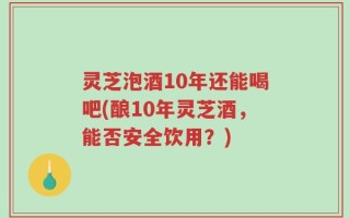 灵芝泡酒10年还能喝吧(酿10年灵芝酒，能否安全饮用？)