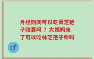 月经期间可以吃灵芝孢子胶囊吗 ？大姨妈来了可以吃林芝孢子粉吗