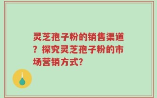 灵芝孢子粉的销售渠道？探究灵芝孢子粉的市场营销方式？