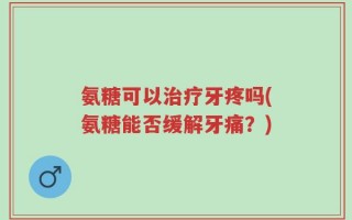 氨糖可以治疗牙疼吗(氨糖能否缓解牙痛？)