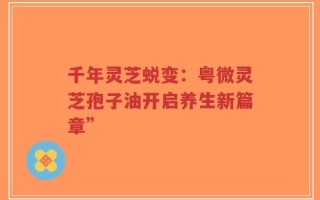 千年灵芝蜕变：粤微灵芝孢子油开启养生新篇章”