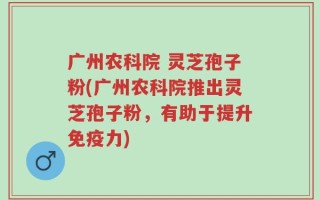 广州农科院 灵芝孢子粉(广州农科院推出灵芝孢子粉，有助于提升免疫力)