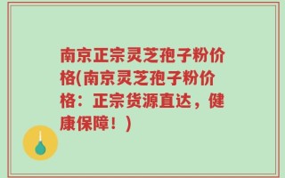 南京正宗灵芝孢子粉价格(南京灵芝孢子粉价格：正宗货源直达，健康保障！)