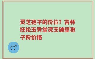 灵芝孢子的价位？吉林抚松玉秀堂灵芝破壁孢子粉价格