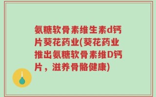 氨糖软骨素维生素d钙片葵花药业(葵花药业推出氨糖软骨素维D钙片，滋养骨骼健康)