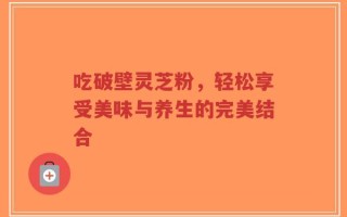 吃破壁灵芝粉，轻松享受美味与养生的完美结合