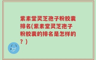 紫素堂灵芝孢子粉胶囊排名(紫素堂灵芝孢子粉胶囊的排名是怎样的？)