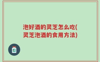 泡好酒的灵芝怎么吃(灵芝泡酒的食用方法)