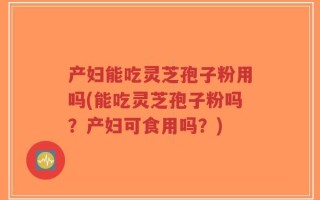 产妇能吃灵芝孢子粉用吗(能吃灵芝孢子粉吗？产妇可食用吗？)