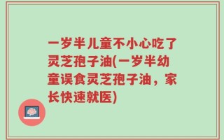 一岁半儿童不小心吃了灵芝孢子油(一岁半幼童误食灵芝孢子油，家长快速就医)