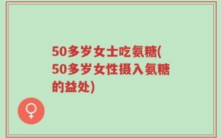 50多岁女士吃氨糖(50多岁女性摄入氨糖的益处)