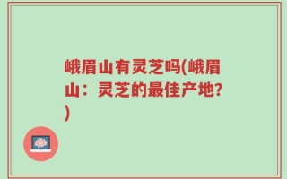 峨眉山有灵芝吗(峨眉山：灵芝的最佳产地？)