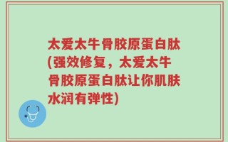 太爱太牛骨胶原蛋白肽(强效修复，太爱太牛骨胶原蛋白肽让你肌肤水润有弹性)