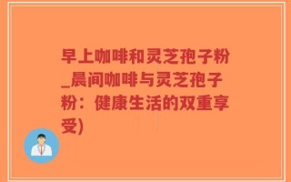 早上咖啡和灵芝孢子粉_晨间咖啡与灵芝孢子粉：健康生活的双重享受)