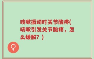 咳嗽振动时关节酸疼(咳嗽引发关节酸疼，怎么缓解？)