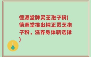 德源堂牌灵芝孢子粉(德源堂推出纯正灵芝孢子粉，滋养身体新选择)
