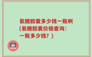 氨糖胶囊多少钱一瓶啊(氨糖胶囊价格查询：一瓶多少钱？)