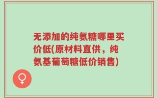 无添加的纯氨糖哪里买价低(原材料直供，纯氨基葡萄糖低价销售)
